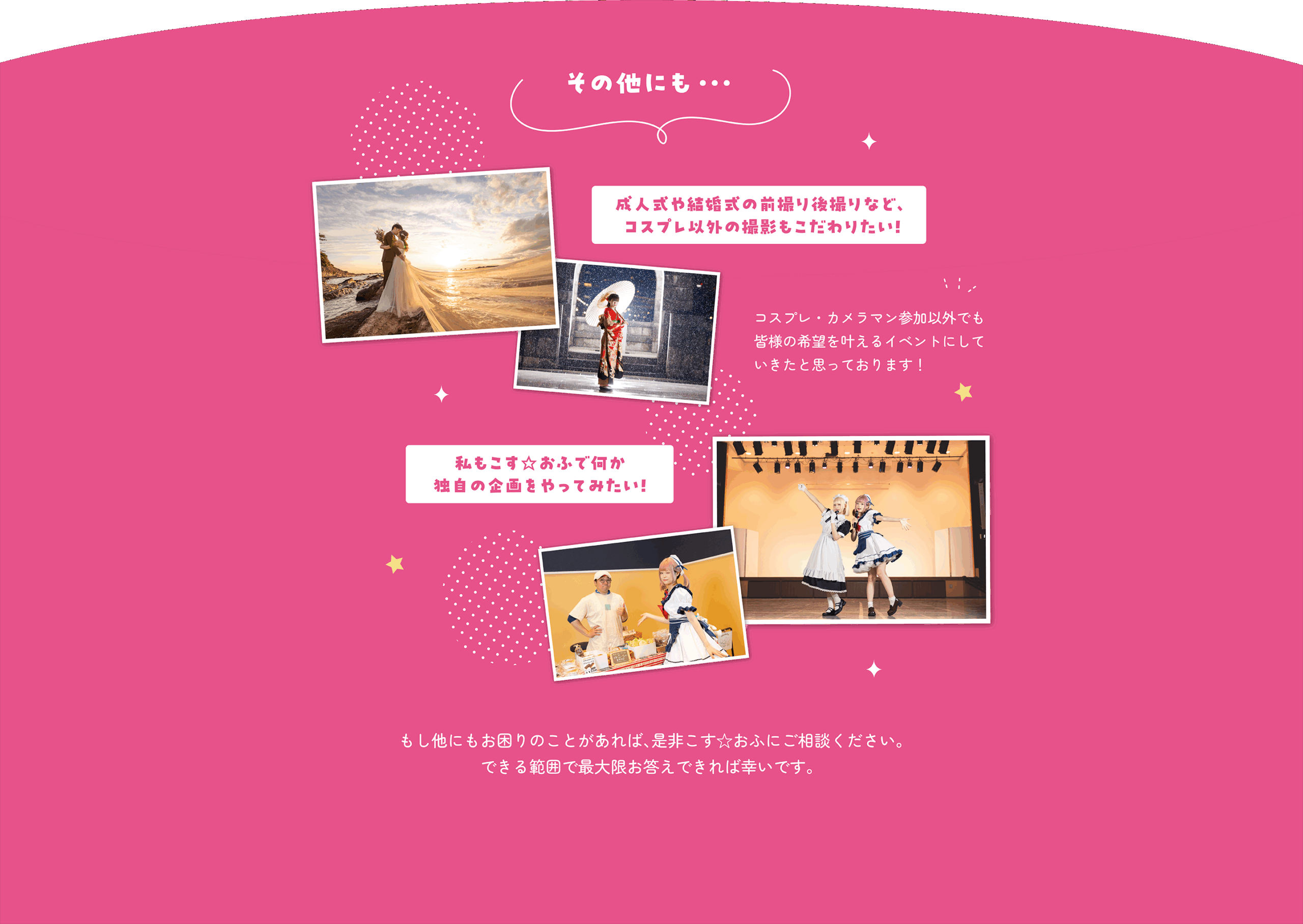 その他にも...成人式や結婚式の前撮り後撮りなど、コスプレ以外の撮影もこだわりたい！ コスプレ・カメラマン参加以外でも皆様の希望を叶えるイベントにしていきたいと思っております！ 私もこす☆おふで何か独自の企画をやってみたい！ もし他にもお困りのことがあれば、是非こす☆おふにご相談ください。できる範囲で最大限お答えできれば幸いです。